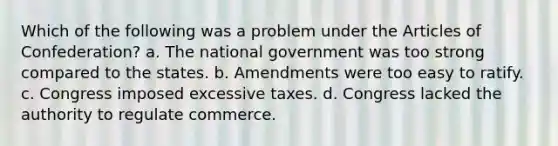 Which of the following was a problem under <a href='https://www.questionai.com/knowledge/k5NDraRCFC-the-articles-of-confederation' class='anchor-knowledge'>the articles of confederation</a>? a. The national government was too strong compared to the states. b. Amendments were too easy to ratify. c. Congress imposed excessive taxes. d. Congress lacked the authority to regulate commerce.