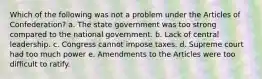 Which of the following was not a problem under the Articles of Confederation? a. The state government was too strong compared to the national government. b. Lack of central leadership. c. Congress cannot impose taxes. d. Supreme court had too much power e. Amendments to the Articles were too difficult to ratify.