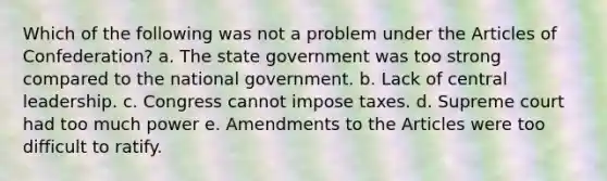 Which of the following was not a problem under the Articles of Confederation? a. The state government was too strong compared to the national government. b. Lack of central leadership. c. Congress cannot impose taxes. d. Supreme court had too much power e. Amendments to the Articles were too difficult to ratify.