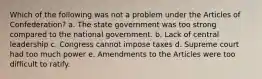 Which of the following was not a problem under the Articles of Confederation? a. The state government was too strong compared to the national government. b. Lack of central leadership c. Congress cannot impose taxes d. Supreme court had too much power e. Amendments to the Articles were too difficult to ratify.