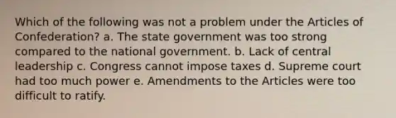 Which of the following was not a problem under the Articles of Confederation? a. The state government was too strong compared to the national government. b. Lack of central leadership c. Congress cannot impose taxes d. Supreme court had too much power e. Amendments to the Articles were too difficult to ratify.