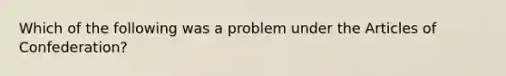 Which of the following was a problem under the Articles of Confederation?