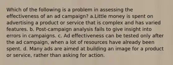 Which of the following is a problem in assessing the effectiveness of an ad campaign? a.Little money is spent on advertising a product or service that is complex and has varied features. b. Post-campaign analysis fails to give insight into errors in campaigns. c. Ad effectiveness can be tested only after the ad campaign, when a lot of resources have already been spent. d. Many ads are aimed at building an image for a product or service, rather than asking for action.