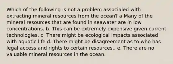 Which of the following is not a problem associaled with extracting mineral resources from the ocean? a Many of the mineral resources that are found in seawater are in low concentrations. b. This can be extremely expensive given current technologies. c. There might be ecological impacts associated with aquatic life d. There might be disagreement as to who has legal access and rights to certain resources., e. There are no valuable mineral resources in the ocean.