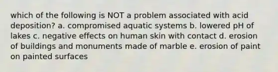 which of the following is NOT a problem associated with acid deposition? a. compromised aquatic systems b. lowered pH of lakes c. negative effects on human skin with contact d. erosion of buildings and monuments made of marble e. erosion of paint on painted surfaces