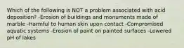 Which of the following is NOT a problem associated with acid deposition? -Erosion of buildings and monuments made of marble -Harmful to human skin upon contact -Compromised aquatic systems -Erosion of paint on painted surfaces -Lowered pH of lakes