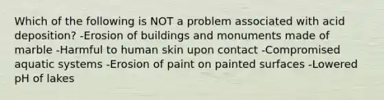 Which of the following is NOT a problem associated with acid deposition? -Erosion of buildings and monuments made of marble -Harmful to human skin upon contact -Compromised aquatic systems -Erosion of paint on painted surfaces -Lowered pH of lakes