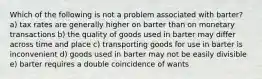 Which of the following is not a problem associated with barter? a) tax rates are generally higher on barter than on monetary transactions b) the quality of goods used in barter may differ across time and place c) transporting goods for use in barter is inconvenient d) goods used in barter may not be easily divisible e) barter requires a double coincidence of wants