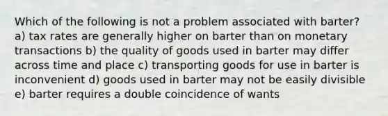 Which of the following is not a problem associated with barter? a) tax rates are generally higher on barter than on monetary transactions b) the quality of goods used in barter may differ across time and place c) transporting goods for use in barter is inconvenient d) goods used in barter may not be easily divisible e) barter requires a double coincidence of wants