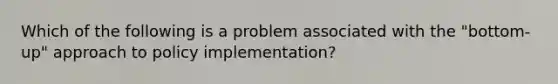 Which of the following is a problem associated with the "bottom-up" approach to policy implementation?