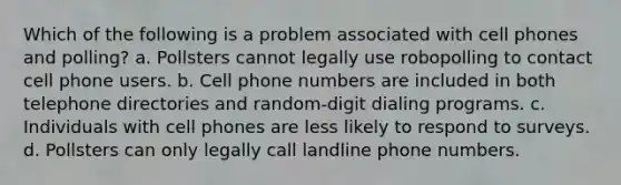 Which of the following is a problem associated with cell phones and polling? a. Pollsters cannot legally use robopolling to contact cell phone users. b. Cell phone numbers are included in both telephone directories and random-digit dialing programs. c. Individuals with cell phones are less likely to respond to surveys. d. Pollsters can only legally call landline phone numbers.