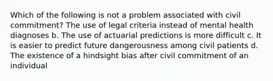 ​Which of the following is not a problem associated with civil commitment? The use of legal criteria instead of mental health diagnoses b. The use of actuarial predictions is more difficult c. It is easier to predict future dangerousness among civil patients d. The existence of a hindsight bias after civil commitment of an individual