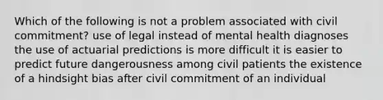 Which of the following is not a problem associated with civil commitment? use of legal instead of mental health diagnoses the use of actuarial predictions is more difficult it is easier to predict future dangerousness among civil patients the existence of a hindsight bias after civil commitment of an individual