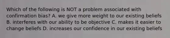 Which of the following is NOT a problem associated with confirmation bias? A. we give more weight to our existing beliefs B. interferes with our ability to be objective C. makes it easier to change beliefs D. increases our confidence in our existing beliefs