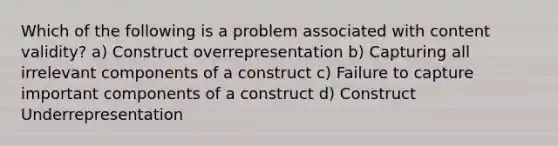 Which of the following is a problem associated with content validity? a) Construct overrepresentation b) Capturing all irrelevant components of a construct c) Failure to capture important components of a construct d) Construct Underrepresentation