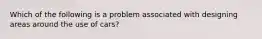 Which of the following is a problem associated with designing areas around the use of cars?