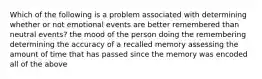 Which of the following is a problem associated with determining whether or not emotional events are better remembered than neutral events? the mood of the person doing the remembering determining the accuracy of a recalled memory assessing the amount of time that has passed since the memory was encoded all of the above