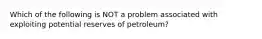 Which of the following is NOT a problem associated with exploiting potential reserves of petroleum?