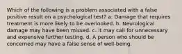 Which of the following is a problem associated with a false positive result on a psychological test? a. Damage that requires treatment is more likely to be overlooked. b. Neurological damage may have been missed. c. It may call for unnecessary and expensive further testing. d. A person who should be concerned may have a false sense of well-being.