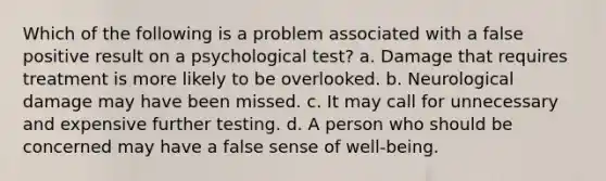 Which of the following is a problem associated with a false positive result on a psychological test? a. Damage that requires treatment is more likely to be overlooked. b. Neurological damage may have been missed. c. It may call for unnecessary and expensive further testing. d. A person who should be concerned may have a false sense of well-being.