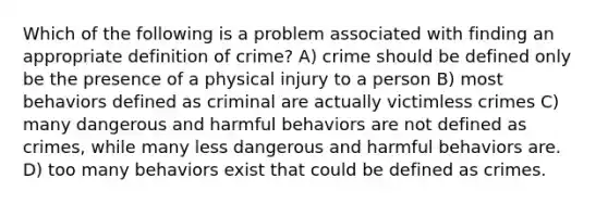 Which of the following is a problem associated with finding an appropriate definition of crime? A) crime should be defined only be the presence of a physical injury to a person B) most behaviors defined as criminal are actually victimless crimes C) many dangerous and harmful behaviors are not defined as crimes, while many less dangerous and harmful behaviors are. D) too many behaviors exist that could be defined as crimes.