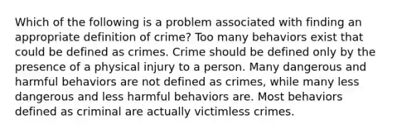 Which of the following is a problem associated with finding an appropriate definition of crime? Too many behaviors exist that could be defined as crimes. Crime should be defined only by the presence of a physical injury to a person. Many dangerous and harmful behaviors are not defined as crimes, while many less dangerous and less harmful behaviors are. Most behaviors defined as criminal are actually victimless crimes.