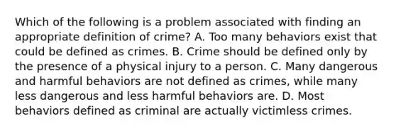 Which of the following is a problem associated with finding an appropriate definition of crime? A. Too many behaviors exist that could be defined as crimes. B. Crime should be defined only by the presence of a physical injury to a person. C. Many dangerous and harmful behaviors are not defined as crimes, while many less dangerous and less harmful behaviors are. D. Most behaviors defined as criminal are actually victimless crimes.