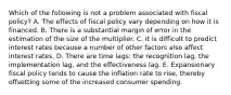 Which of the following is not a problem associated with fiscal​ policy? A. The effects of fiscal policy vary depending on how it is financed. B. There is a substantial margin of error in the estimation of the size of the multiplier. C. It is difficult to predict interest rates because a number of other factors also affect interest rates. D. There are time​ lags: the recognition​ lag, the implementation​ lag, and the effectiveness lag. E. Expansionary fiscal policy tends to cause the inflation rate to​ rise, thereby offsetting some of the increased consumer spending.