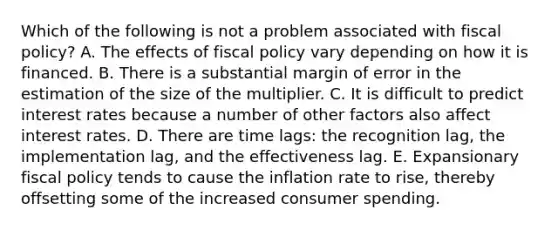 Which of the following is not a problem associated with fiscal​ policy? A. The effects of fiscal policy vary depending on how it is financed. B. There is a substantial margin of error in the estimation of the size of the multiplier. C. It is difficult to predict interest rates because a number of other factors also affect interest rates. D. There are time​ lags: the recognition​ lag, the implementation​ lag, and the effectiveness lag. E. Expansionary fiscal policy tends to cause the inflation rate to​ rise, thereby offsetting some of the increased consumer spending.