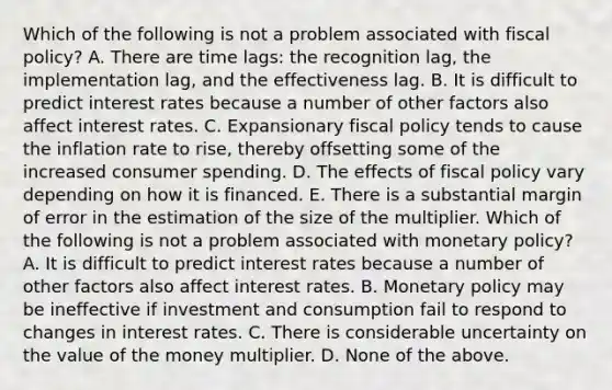 Which of the following is not a problem associated with fiscal​ policy? A. There are time​ lags: the recognition​ lag, the implementation​ lag, and the effectiveness lag. B. It is difficult to predict interest rates because a number of other factors also affect interest rates. C. Expansionary fiscal policy tends to cause the inflation rate to​ rise, thereby offsetting some of the increased consumer spending. D. The effects of fiscal policy vary depending on how it is financed. E. There is a substantial margin of error in the estimation of the size of the multiplier. Which of the following is not a problem associated with monetary​ policy? A. It is difficult to predict interest rates because a number of other factors also affect interest rates. B. Monetary policy may be ineffective if investment and consumption fail to respond to changes in interest rates. C. There is considerable uncertainty on the value of the money multiplier. D. None of the above.