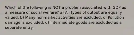 Which of the following is NOT a problem associated with GDP as a measure of social welfare? a) All types of output are equally valued. b) Many nonmarket activities are excluded. c) Pollution damage is excluded. d) Intermediate goods are excluded as a separate entry.