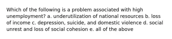 Which of the following is a problem associated with high unemployment? a. underutilization of national resources b. loss of income c. depression, suicide, and domestic violence d. social unrest and loss of social cohesion e. all of the above