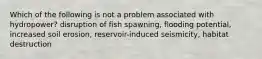 Which of the following is not a problem associated with hydropower? disruption of fish spawning, flooding potential, increased soil erosion, reservoir-induced seismicity, habitat destruction