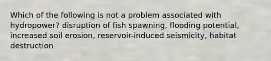 Which of the following is not a problem associated with hydropower? disruption of fish spawning, flooding potential, increased soil erosion, reservoir-induced seismicity, habitat destruction