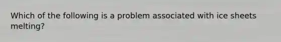 Which of the following is a problem associated with ice sheets melting?