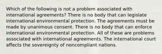 Which of the following is not a problem associated with international agreements? There is no body that can legislate international environmental protection. The agreements must be made by unanimous consent. There is no body that can enforce international environmental protection. All of these are problems associated with international agreements. The international court affects the sovereignty of noncompliant nations.