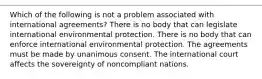 Which of the following is not a problem associated with international agreements? There is no body that can legislate international environmental protection. There is no body that can enforce international environmental protection. The agreements must be made by unanimous consent. The international court affects the sovereignty of noncompliant nations.