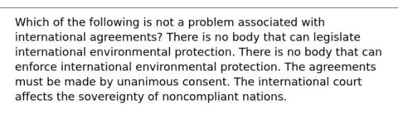 Which of the following is not a problem associated with international agreements? There is no body that can legislate international environmental protection. There is no body that can enforce international environmental protection. The agreements must be made by unanimous consent. The international court affects the sovereignty of noncompliant nations.