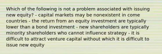 Which of the following is not a problem associated with issuing new equity? - capital markets may be nonexistent in come countries - the return from an equity investment are typically lower than a bond investment - new shareholders are typically minority shareholders who cannot influence strategy - it is difficult to attract venture capital without which it is difficult to issue new equity