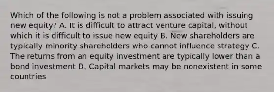 Which of the following is not a problem associated with issuing new equity? A. It is difficult to attract venture capital, without which it is difficult to issue new equity B. New shareholders are typically minority shareholders who cannot influence strategy C. The returns from an equity investment are typically lower than a bond investment D. Capital markets may be nonexistent in some countries