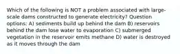 Which of the following is NOT a problem associated with large-scale dams constructed to generate electricity? Question options: A) sediments build up behind the dam B) reservoirs behind the dam lose water to evaporation C) submerged vegetation in the reservoir emits methane D) water is destroyed as it moves through the dam