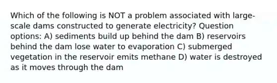 Which of the following is NOT a problem associated with large-scale dams constructed to generate electricity? Question options: A) sediments build up behind the dam B) reservoirs behind the dam lose water to evaporation C) submerged vegetation in the reservoir emits methane D) water is destroyed as it moves through the dam