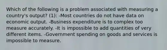 Which of the following is a problem associated with measuring a country's output? (1): -Most countries do not have data on economic output. -Business expenditure is to complex too measure accurately. -It is impossible to add quantities of very different items. -Government spending on goods and services is impossible to measure.