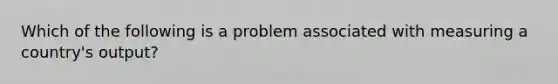 Which of the following is a problem associated with measuring a country's output?