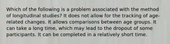 Which of the following is a problem associated with the method of longitudinal studies? It does not allow for the tracking of age-related changes. It allows comparisons between age groups. It can take a long time, which may lead to the dropout of some participants. It can be completed in a relatively short time.