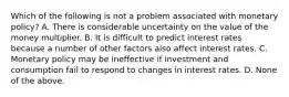 Which of the following is not a problem associated with monetary​ policy? A. There is considerable uncertainty on the value of the money multiplier. B. It is difficult to predict interest rates because a number of other factors also affect interest rates. C. Monetary policy may be ineffective if investment and consumption fail to respond to changes in interest rates. D. None of the above.