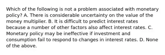 Which of the following is not a problem associated with monetary​ policy? A. There is considerable uncertainty on the value of the money multiplier. B. It is difficult to predict interest rates because a number of other factors also affect interest rates. C. Monetary policy may be ineffective if investment and consumption fail to respond to changes in interest rates. D. None of the above.