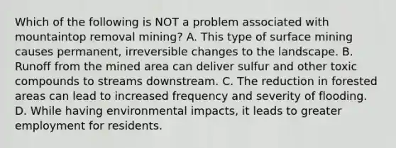 Which of the following is NOT a problem associated with mountaintop removal mining? A. This type of surface mining causes permanent, irreversible changes to the landscape. B. Runoff from the mined area can deliver sulfur and other toxic compounds to streams downstream. C. The reduction in forested areas can lead to increased frequency and severity of flooding. D. While having environmental impacts, it leads to greater employment for residents.