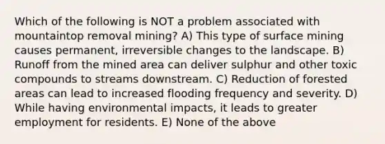 Which of the following is NOT a problem associated with mountaintop removal mining? A) This type of surface mining causes permanent, irreversible changes to the landscape. B) Runoff from the mined area can deliver sulphur and other toxic compounds to streams downstream. C) Reduction of forested areas can lead to increased flooding frequency and severity. D) While having environmental impacts, it leads to greater employment for residents. E) None of the above