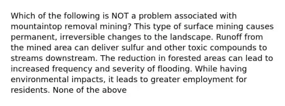 Which of the following is NOT a problem associated with mountaintop removal mining? This type of surface mining causes permanent, irreversible changes to the landscape. Runoff from the mined area can deliver sulfur and other toxic compounds to streams downstream. The reduction in forested areas can lead to increased frequency and severity of flooding. While having environmental impacts, it leads to greater employment for residents. None of the above